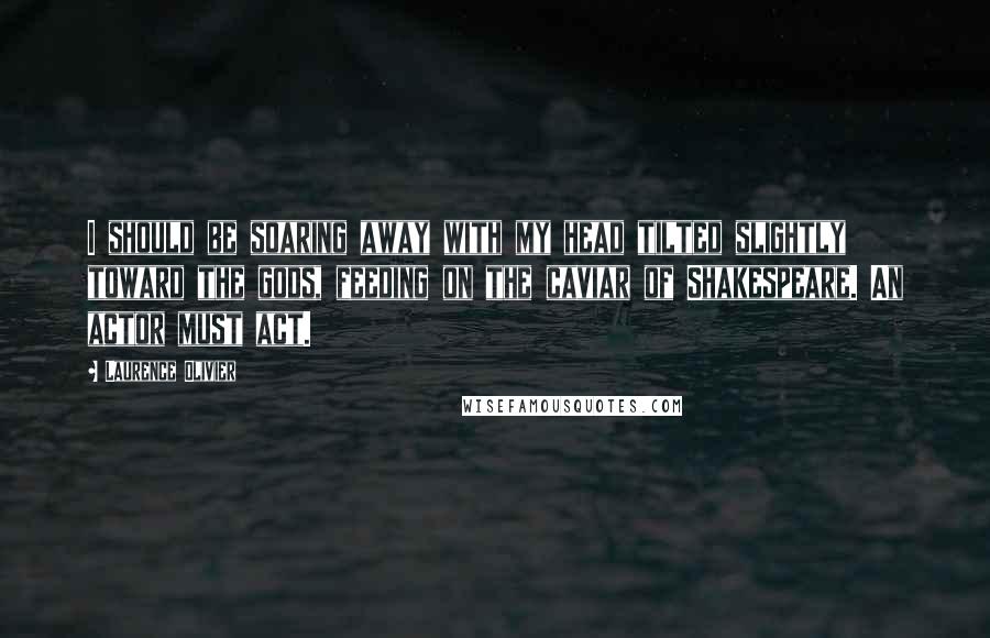 Laurence Olivier Quotes: I should be soaring away with my head tilted slightly toward the gods, feeding on the caviar of Shakespeare. An actor must act.