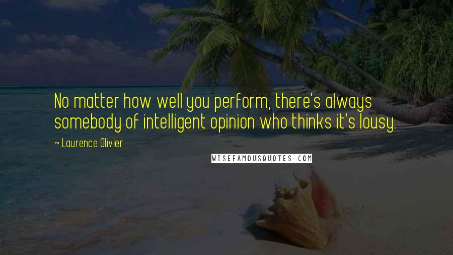 Laurence Olivier Quotes: No matter how well you perform, there's always somebody of intelligent opinion who thinks it's lousy.