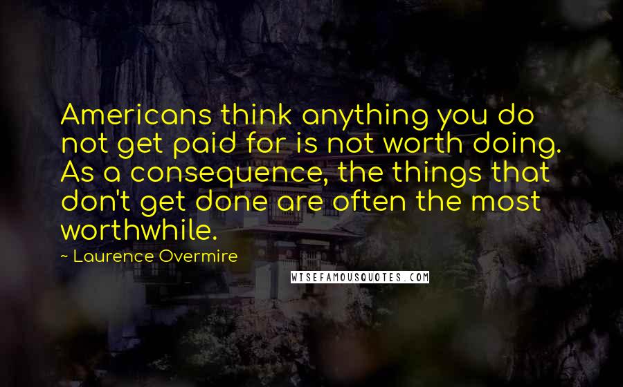 Laurence Overmire Quotes: Americans think anything you do not get paid for is not worth doing. As a consequence, the things that don't get done are often the most worthwhile.