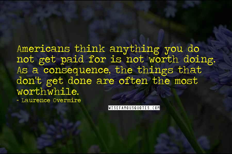 Laurence Overmire Quotes: Americans think anything you do not get paid for is not worth doing. As a consequence, the things that don't get done are often the most worthwhile.