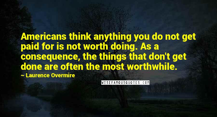 Laurence Overmire Quotes: Americans think anything you do not get paid for is not worth doing. As a consequence, the things that don't get done are often the most worthwhile.