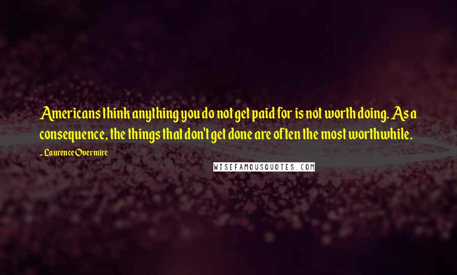 Laurence Overmire Quotes: Americans think anything you do not get paid for is not worth doing. As a consequence, the things that don't get done are often the most worthwhile.