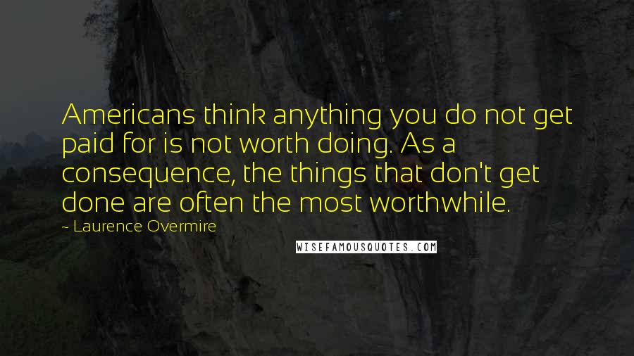 Laurence Overmire Quotes: Americans think anything you do not get paid for is not worth doing. As a consequence, the things that don't get done are often the most worthwhile.