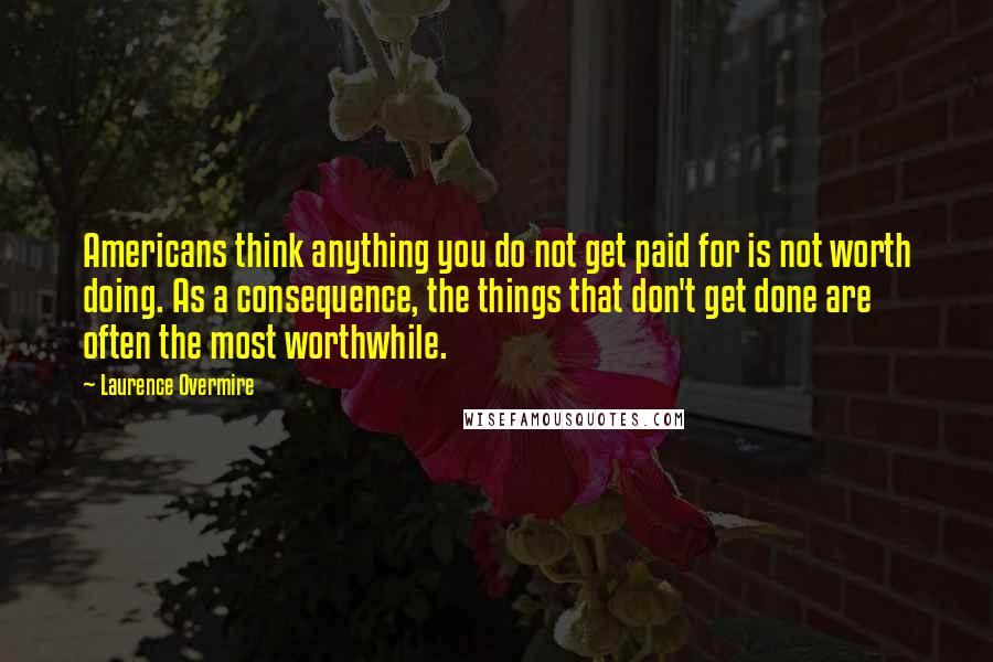 Laurence Overmire Quotes: Americans think anything you do not get paid for is not worth doing. As a consequence, the things that don't get done are often the most worthwhile.
