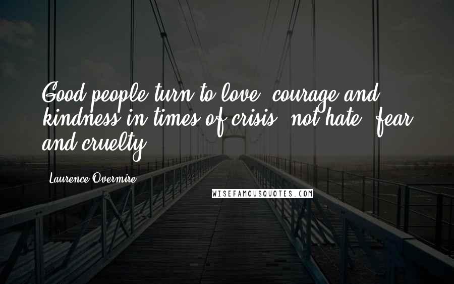 Laurence Overmire Quotes: Good people turn to love, courage and kindness in times of crisis, not hate, fear and cruelty.