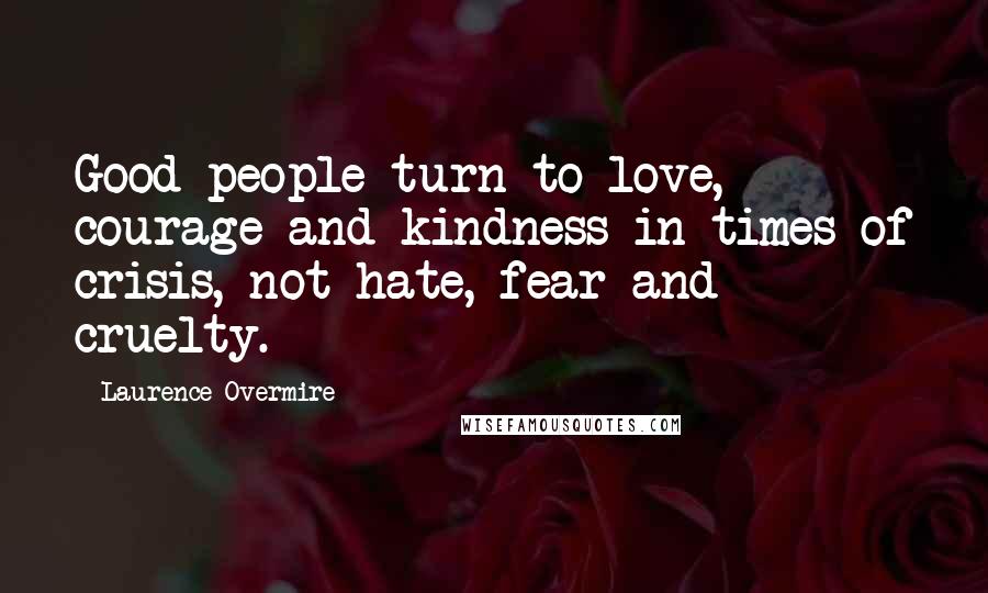 Laurence Overmire Quotes: Good people turn to love, courage and kindness in times of crisis, not hate, fear and cruelty.