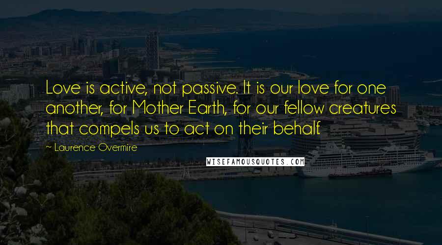 Laurence Overmire Quotes: Love is active, not passive. It is our love for one another, for Mother Earth, for our fellow creatures that compels us to act on their behalf.