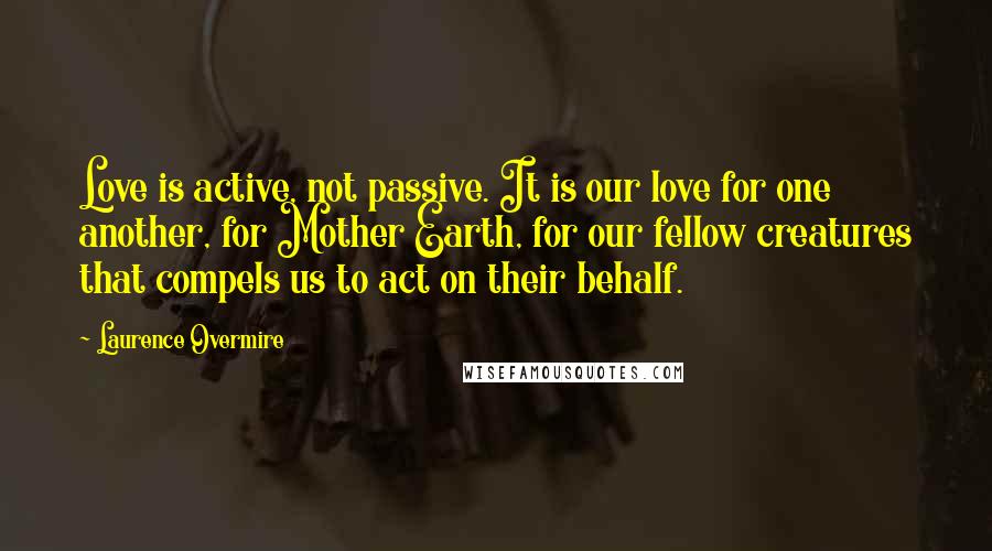 Laurence Overmire Quotes: Love is active, not passive. It is our love for one another, for Mother Earth, for our fellow creatures that compels us to act on their behalf.