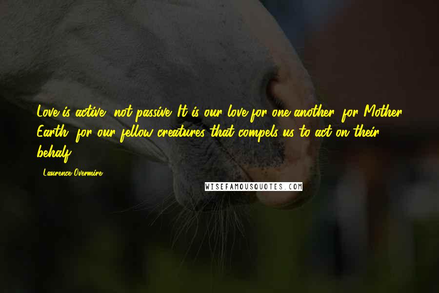 Laurence Overmire Quotes: Love is active, not passive. It is our love for one another, for Mother Earth, for our fellow creatures that compels us to act on their behalf.