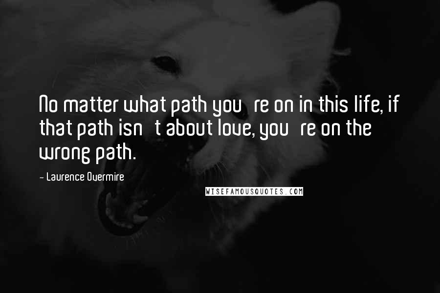 Laurence Overmire Quotes: No matter what path you're on in this life, if that path isn't about love, you're on the wrong path.