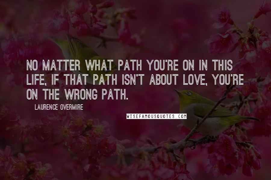 Laurence Overmire Quotes: No matter what path you're on in this life, if that path isn't about love, you're on the wrong path.