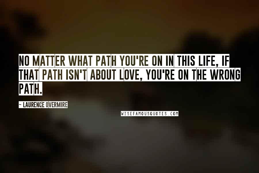 Laurence Overmire Quotes: No matter what path you're on in this life, if that path isn't about love, you're on the wrong path.