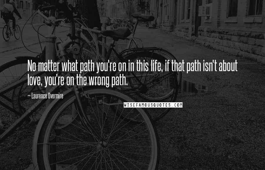 Laurence Overmire Quotes: No matter what path you're on in this life, if that path isn't about love, you're on the wrong path.