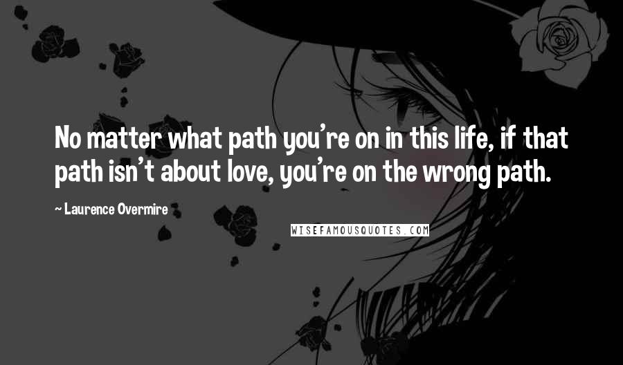 Laurence Overmire Quotes: No matter what path you're on in this life, if that path isn't about love, you're on the wrong path.