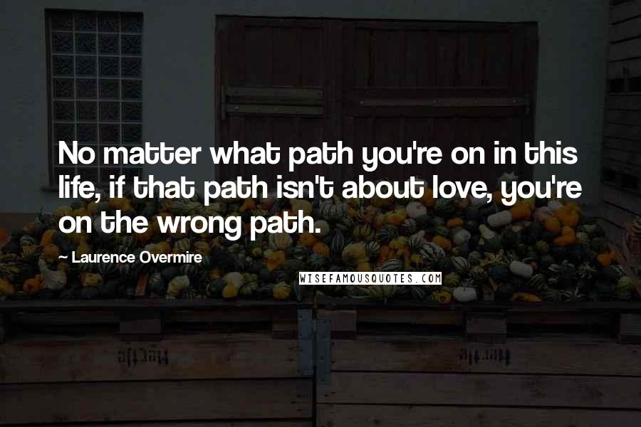 Laurence Overmire Quotes: No matter what path you're on in this life, if that path isn't about love, you're on the wrong path.