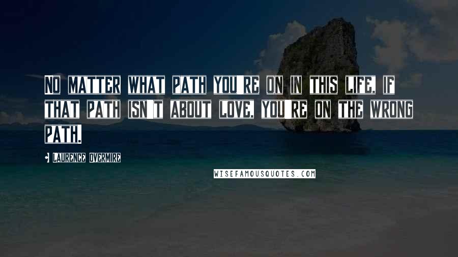 Laurence Overmire Quotes: No matter what path you're on in this life, if that path isn't about love, you're on the wrong path.