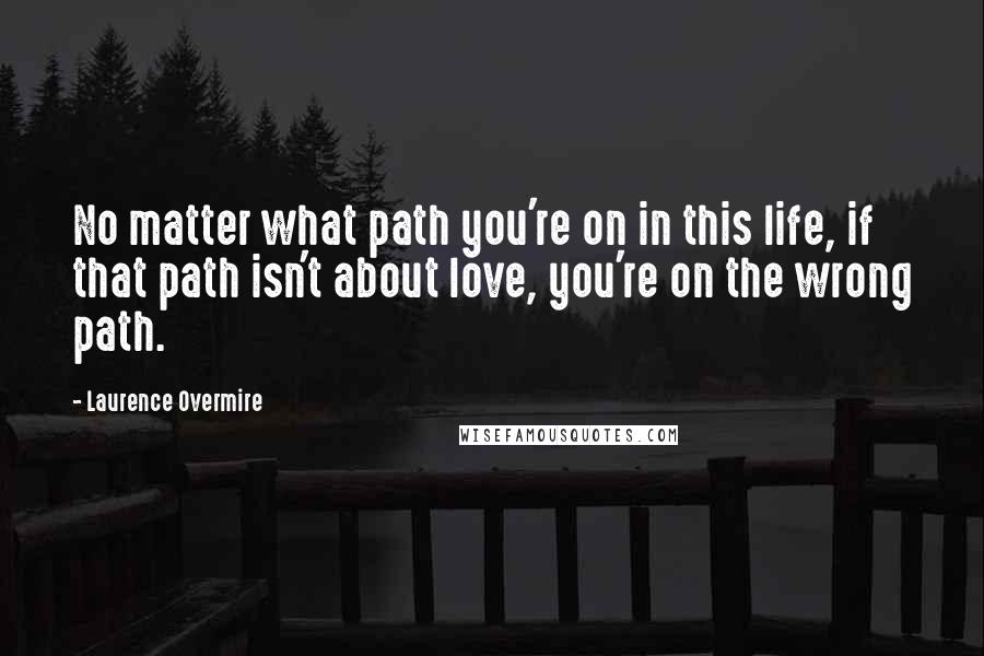 Laurence Overmire Quotes: No matter what path you're on in this life, if that path isn't about love, you're on the wrong path.