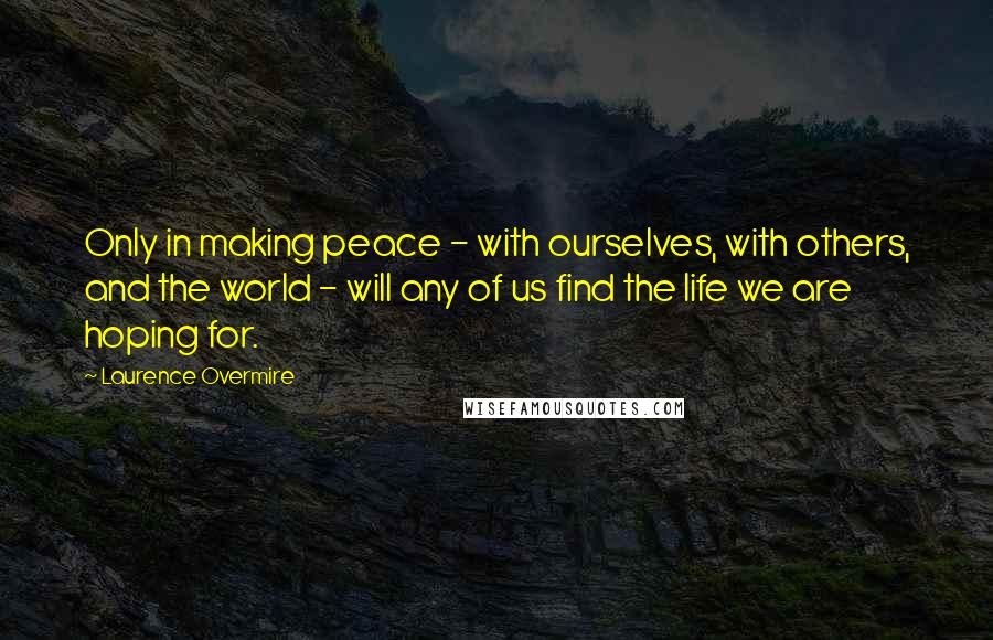 Laurence Overmire Quotes: Only in making peace - with ourselves, with others, and the world - will any of us find the life we are hoping for.