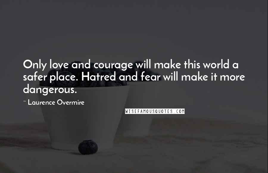 Laurence Overmire Quotes: Only love and courage will make this world a safer place. Hatred and fear will make it more dangerous.
