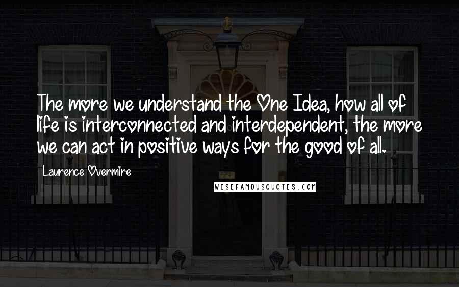 Laurence Overmire Quotes: The more we understand the One Idea, how all of life is interconnected and interdependent, the more we can act in positive ways for the good of all.