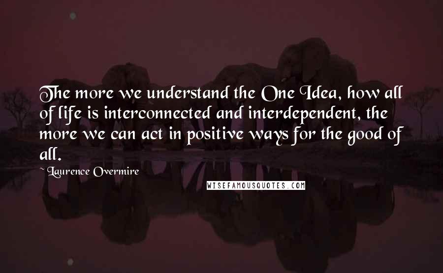 Laurence Overmire Quotes: The more we understand the One Idea, how all of life is interconnected and interdependent, the more we can act in positive ways for the good of all.