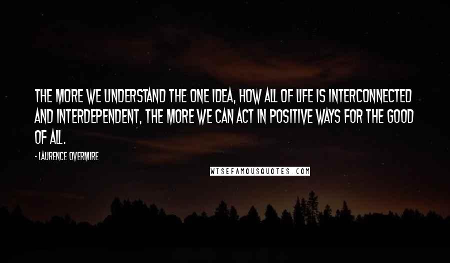 Laurence Overmire Quotes: The more we understand the One Idea, how all of life is interconnected and interdependent, the more we can act in positive ways for the good of all.