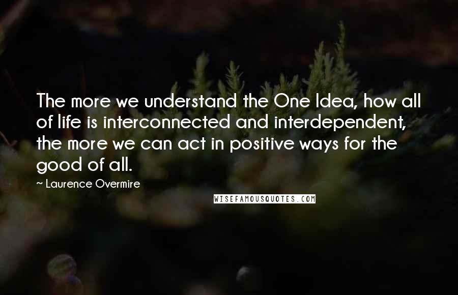 Laurence Overmire Quotes: The more we understand the One Idea, how all of life is interconnected and interdependent, the more we can act in positive ways for the good of all.