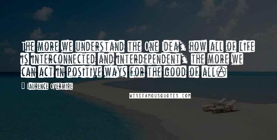 Laurence Overmire Quotes: The more we understand the One Idea, how all of life is interconnected and interdependent, the more we can act in positive ways for the good of all.