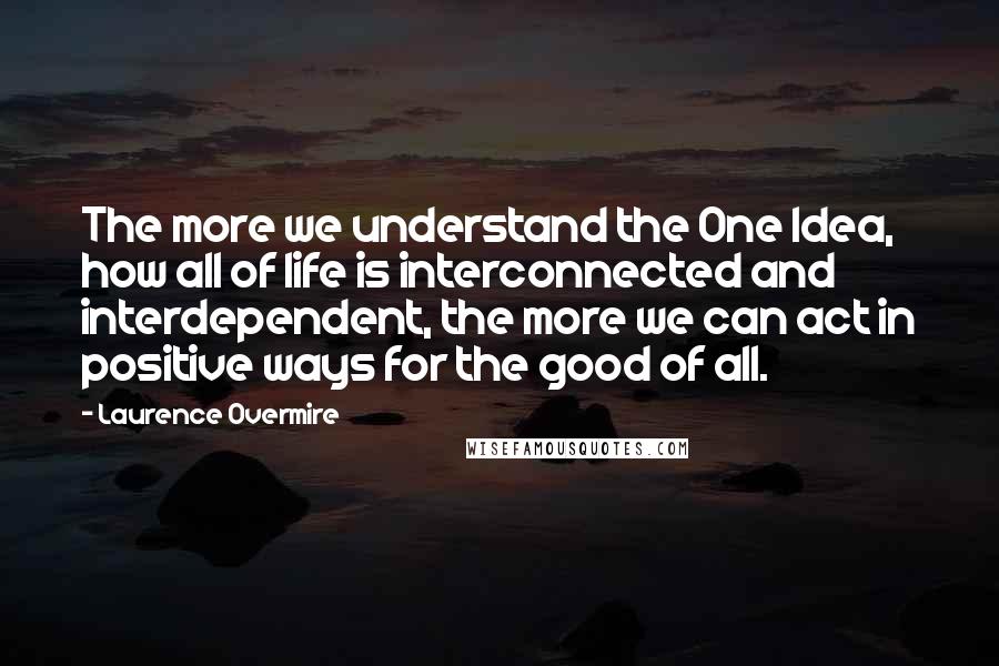 Laurence Overmire Quotes: The more we understand the One Idea, how all of life is interconnected and interdependent, the more we can act in positive ways for the good of all.