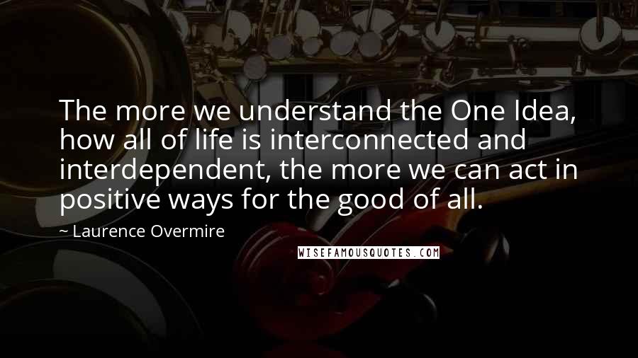 Laurence Overmire Quotes: The more we understand the One Idea, how all of life is interconnected and interdependent, the more we can act in positive ways for the good of all.