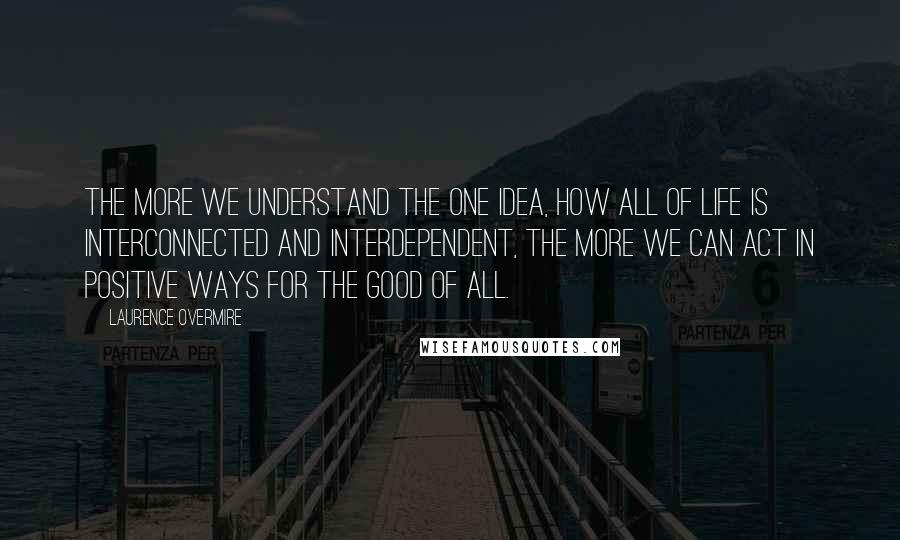 Laurence Overmire Quotes: The more we understand the One Idea, how all of life is interconnected and interdependent, the more we can act in positive ways for the good of all.