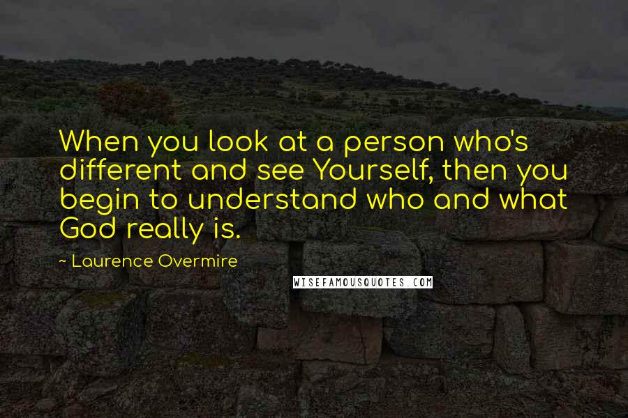Laurence Overmire Quotes: When you look at a person who's different and see Yourself, then you begin to understand who and what God really is.