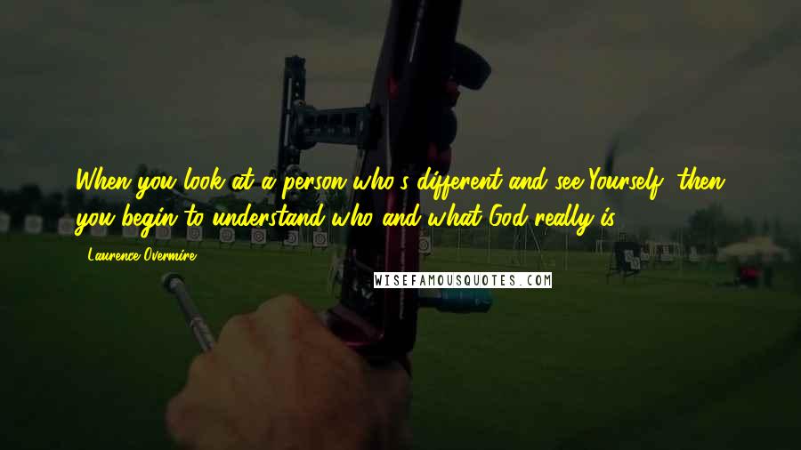 Laurence Overmire Quotes: When you look at a person who's different and see Yourself, then you begin to understand who and what God really is.