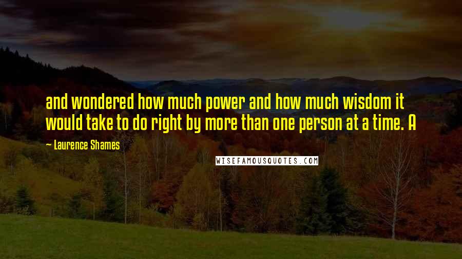 Laurence Shames Quotes: and wondered how much power and how much wisdom it would take to do right by more than one person at a time. A