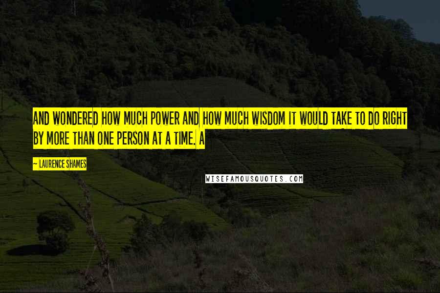 Laurence Shames Quotes: and wondered how much power and how much wisdom it would take to do right by more than one person at a time. A