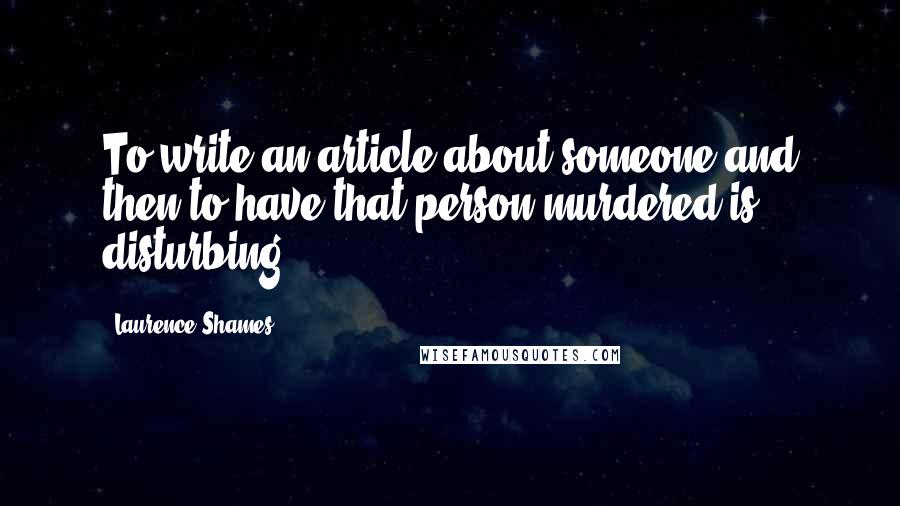 Laurence Shames Quotes: To write an article about someone and then to have that person murdered is disturbing.