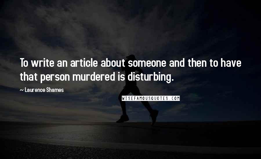 Laurence Shames Quotes: To write an article about someone and then to have that person murdered is disturbing.