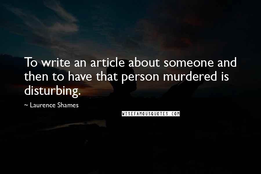 Laurence Shames Quotes: To write an article about someone and then to have that person murdered is disturbing.