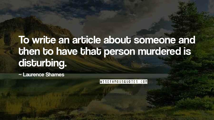 Laurence Shames Quotes: To write an article about someone and then to have that person murdered is disturbing.
