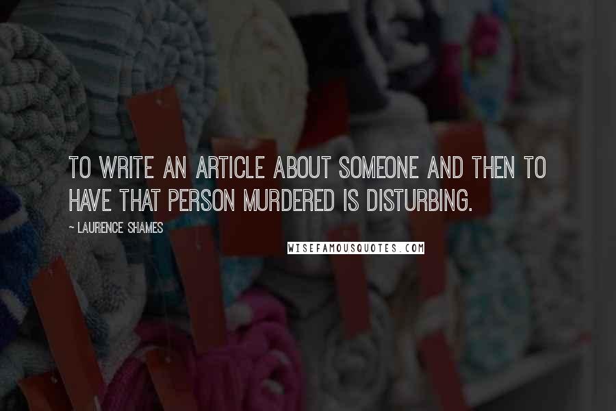 Laurence Shames Quotes: To write an article about someone and then to have that person murdered is disturbing.