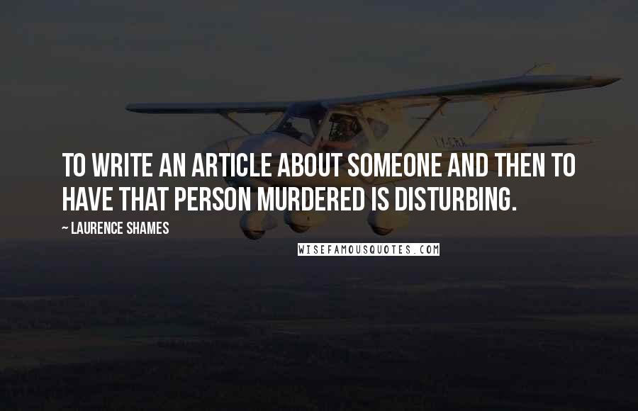 Laurence Shames Quotes: To write an article about someone and then to have that person murdered is disturbing.