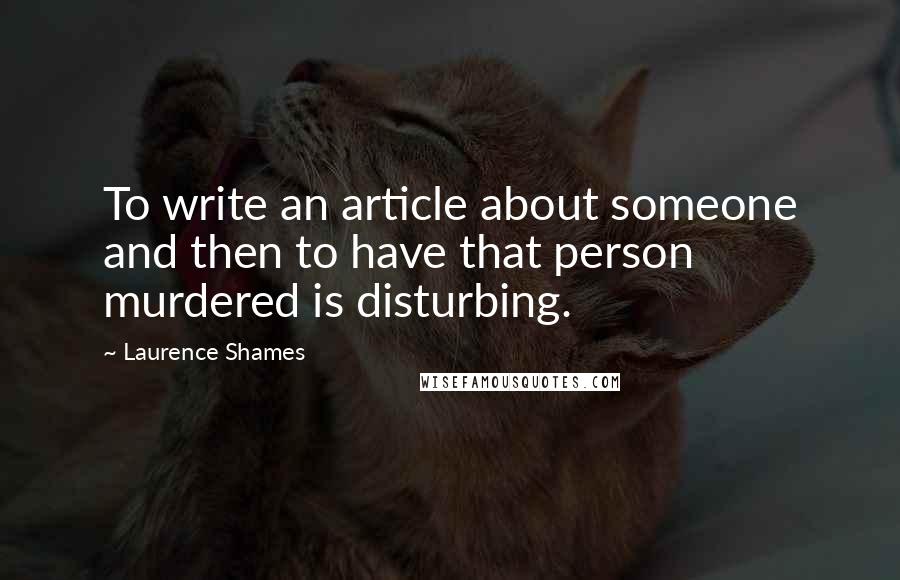 Laurence Shames Quotes: To write an article about someone and then to have that person murdered is disturbing.