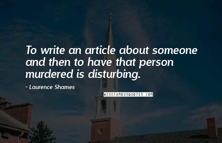 Laurence Shames Quotes: To write an article about someone and then to have that person murdered is disturbing.