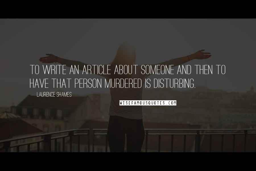 Laurence Shames Quotes: To write an article about someone and then to have that person murdered is disturbing.