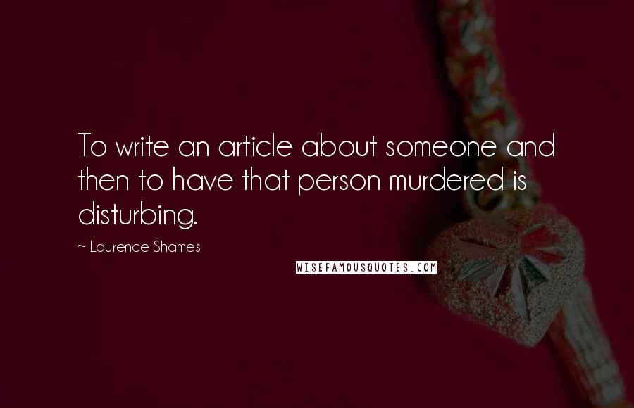Laurence Shames Quotes: To write an article about someone and then to have that person murdered is disturbing.
