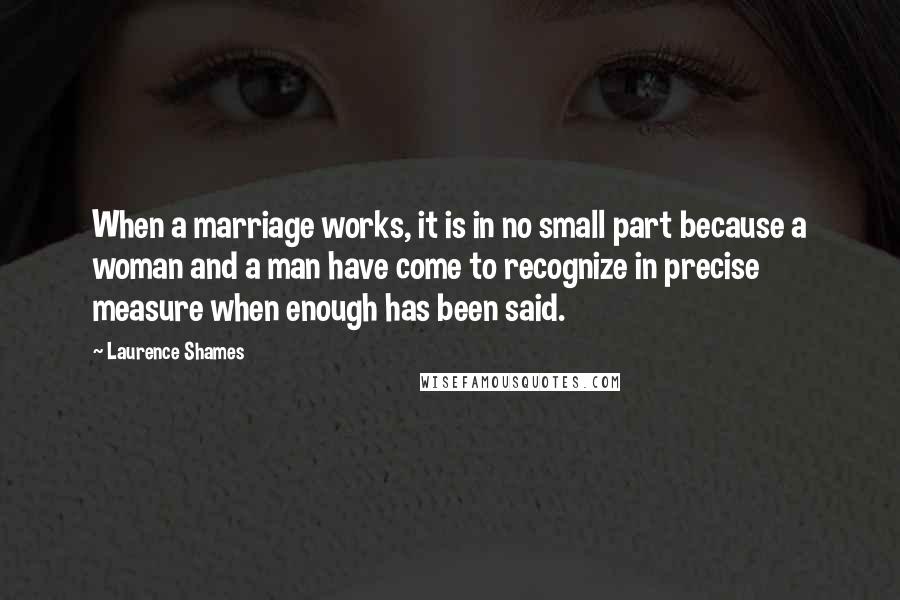 Laurence Shames Quotes: When a marriage works, it is in no small part because a woman and a man have come to recognize in precise measure when enough has been said.