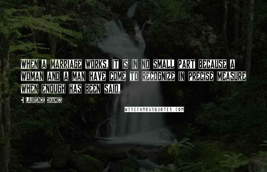 Laurence Shames Quotes: When a marriage works, it is in no small part because a woman and a man have come to recognize in precise measure when enough has been said.