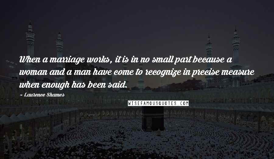 Laurence Shames Quotes: When a marriage works, it is in no small part because a woman and a man have come to recognize in precise measure when enough has been said.