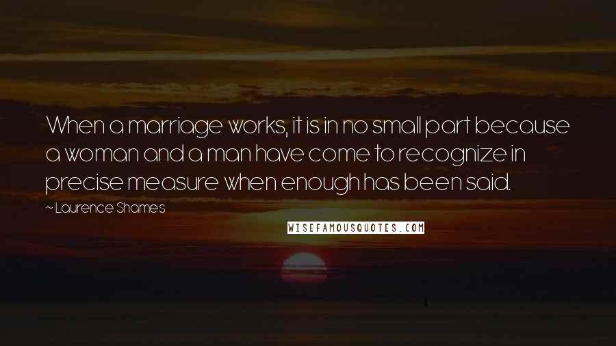 Laurence Shames Quotes: When a marriage works, it is in no small part because a woman and a man have come to recognize in precise measure when enough has been said.