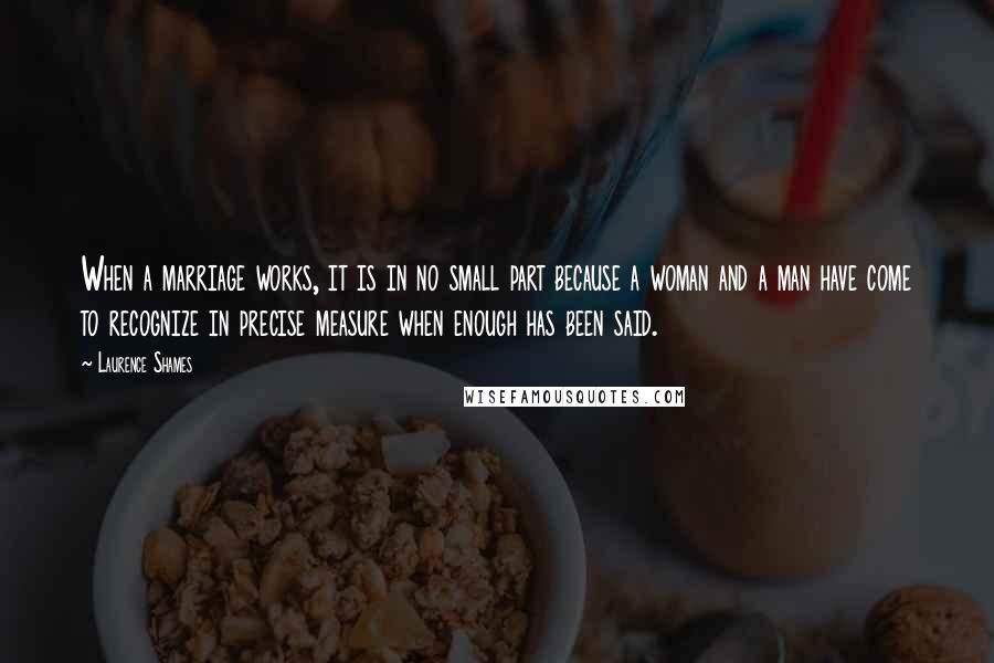 Laurence Shames Quotes: When a marriage works, it is in no small part because a woman and a man have come to recognize in precise measure when enough has been said.